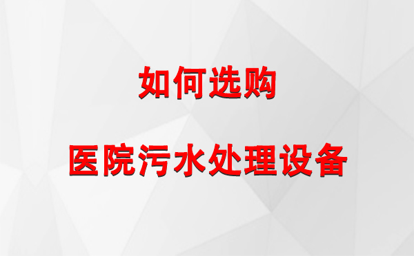 水磨沟 医院污水处理设备选购指南：关键要素与实用建议